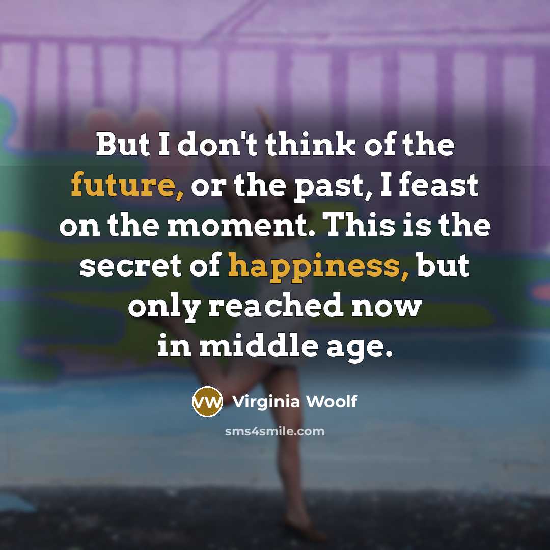 “But I don't think of the future, or the past, I feast on the moment. This is the secret of happiness, but only reached now in middle age.” quote by Virginia Woolf