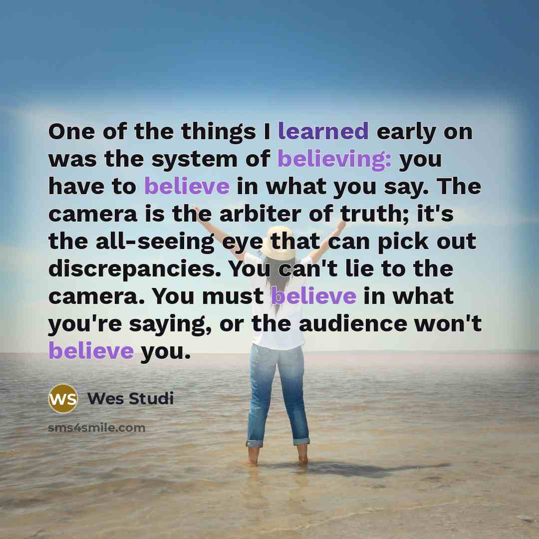 “One of the things I learned early on was the system of believing: you have to believe in what you say. The camera is the arbiter of truth; it's the all-seeing eye that can pick out discrepancies. You can't lie to the camera. You must believe in what you're saying, or the audience won't believe you.” quote by Wes Studi