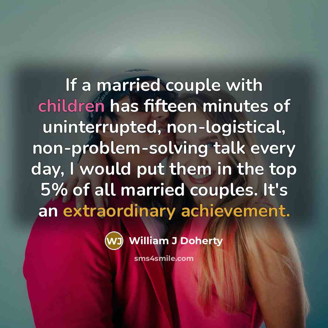 “If a married couple with children has fifteen minutes of uninterrupted, non-logistical, non-problem-solving talk every day, I would put them in the top 5% of all married couples. It's an extraordinary achievement.” quote by William J Doherty