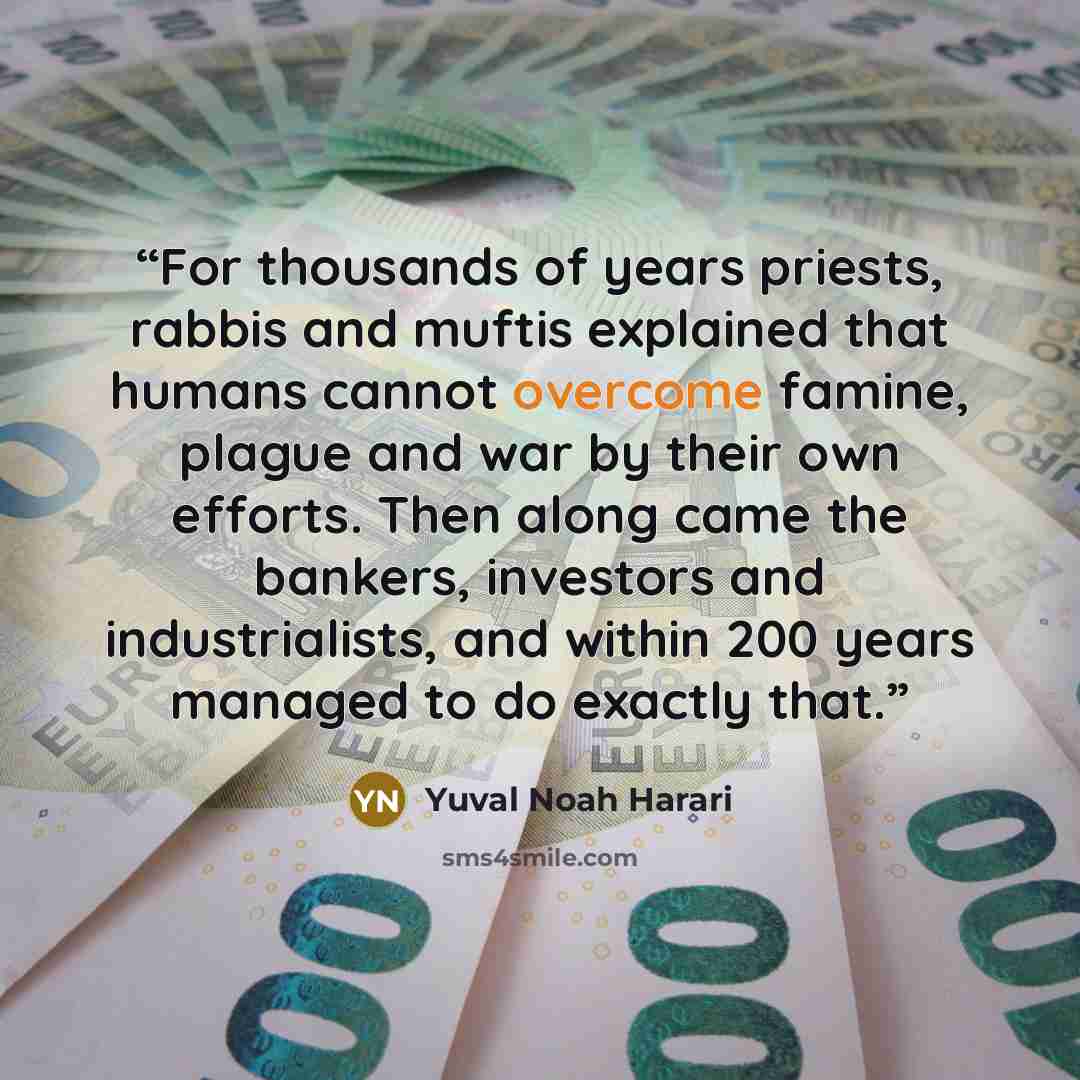 “For thousands of years priests, rabbis and muftis explained that humans cannot overcome famine, plague and war by their own efforts. Then along came the bankers, investors and industrialists, and within 200 years managed to do exactly that.” quote by Yuval Noah Harari