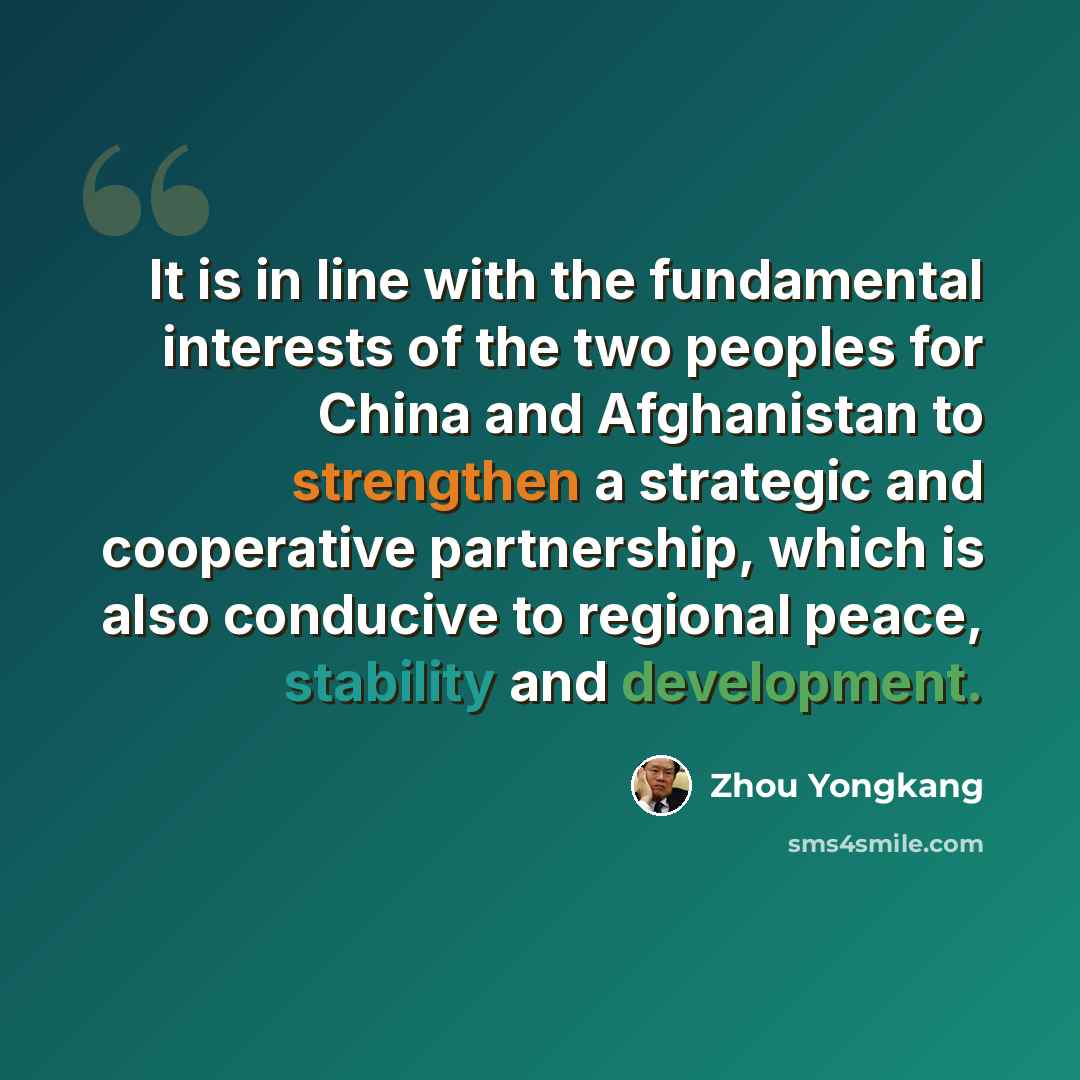 “It is in line with the fundamental interests of the two peoples for China and Afghanistan to strengthen a strategic and cooperative partnership, which is also conducive to regional peace, stability and development.” quote by Zhou Yongkang