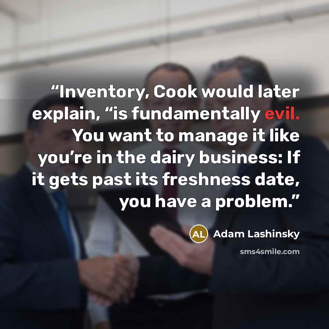 “Inventory, Cook would later explain, “is fundamentally evil. You want to manage it like you’re in the dairy business: If it gets past its freshness date, you have a problem.” quote by Adam Lashinsky