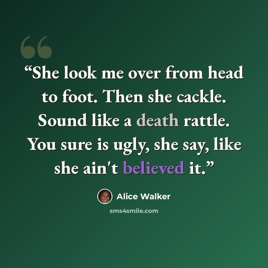 “She look me over from head to foot. Then she cackle. Sound like a death rattle. You sure is ugly, she say, like she ain't believed it.” quote by Alice Walker