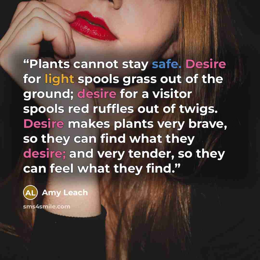 “Plants cannot stay safe. Desire for light spools grass out of the ground; desire for a visitor spools red ruffles out of twigs. Desire makes plants very brave, so they can find what they desire; and very tender, so they can feel what they find.” quote by Amy Leach