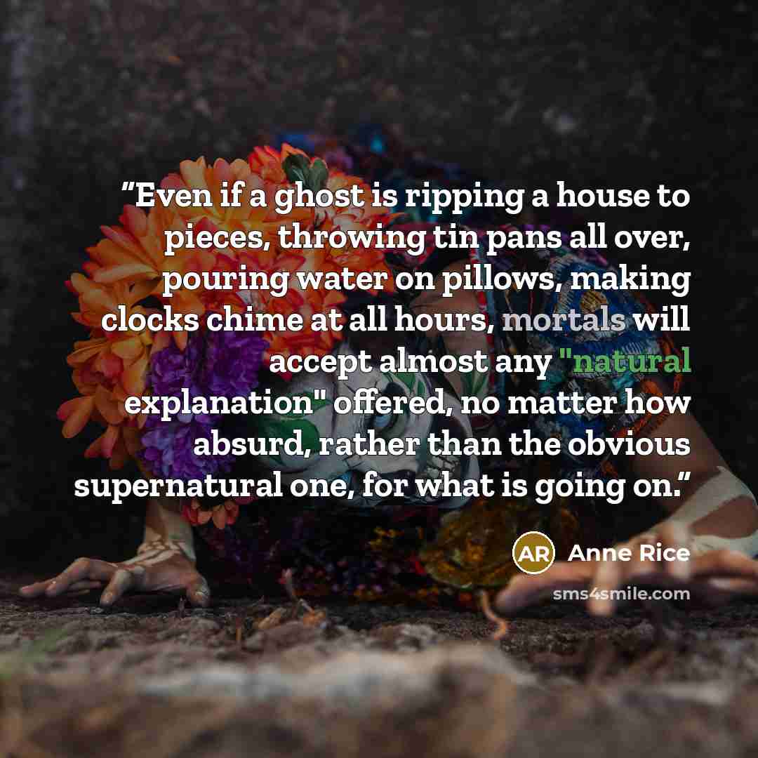 “Even if a ghost is ripping a house to pieces, throwing tin pans all over, pouring water on pillows, making clocks chime at all hours, mortals will accept almost any "natural explanation" offered, no matter how absurd, rather than the obvious supernatural one, for what is going on.” quote by Anne Rice