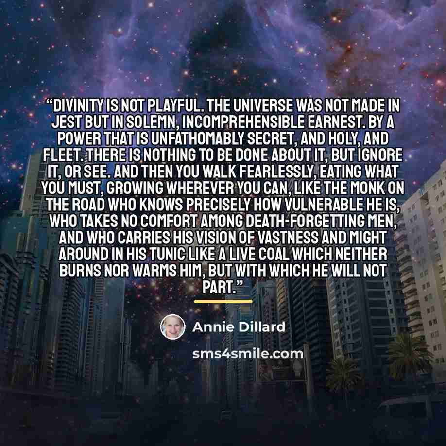 “Divinity is not playful. The universe was not made in jest but in solemn, incomprehensible earnest. By a power that is unfathomably secret, and holy, and fleet. There is nothing to be done about it, but ignore it, or see. And then you walk fearlessly, eating what you must, growing wherever you…” quote by Annie Dillard