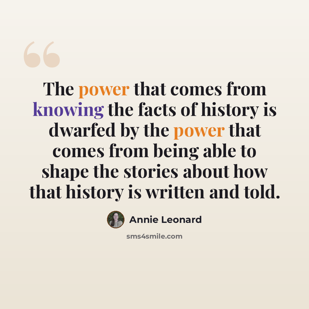 “The power that comes from knowing the facts of history is dwarfed by the power that comes from being able to shape the stories about how that history is written and told.” quote by Annie Leonard