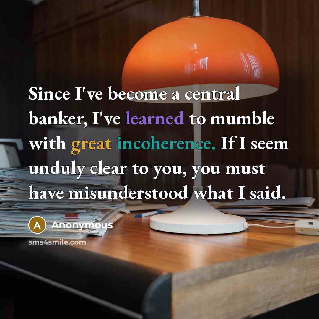 “Since I've become a central banker, I've learned to mumble with great incoherence. If I seem unduly clear to you, you must have misunderstood what I said.” quote by Anonymous