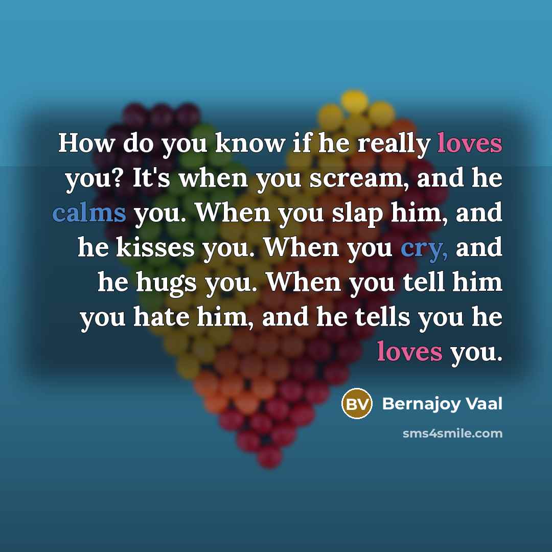 “How do you know if he really loves you? It's when you scream, and he calms you. When you slap him, and he kisses you. When you cry, and he hugs you. When you tell him you hate him, and he tells you he loves you.” quote by Bernajoy Vaal