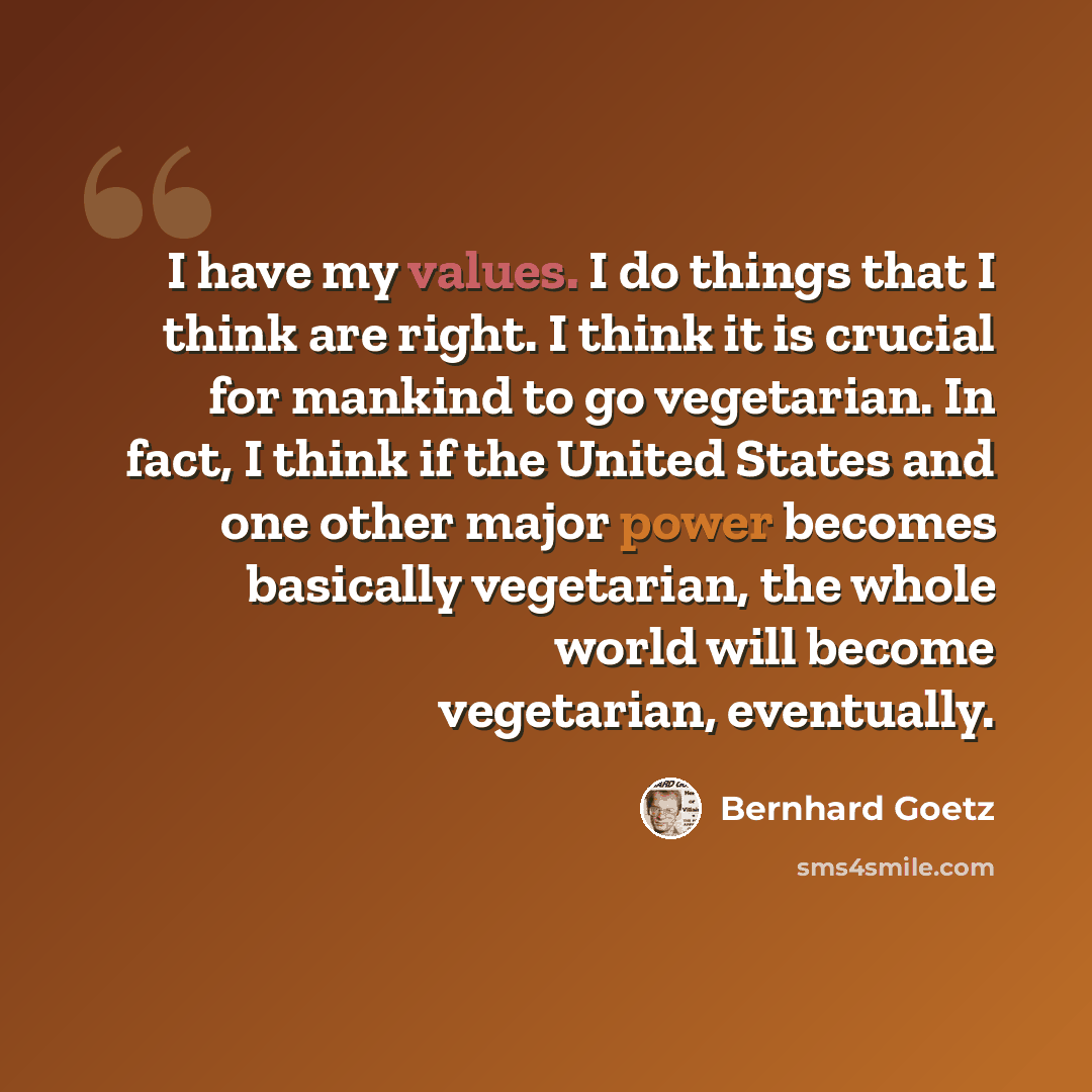 “I have my values. I do things that I think are right. I think it is crucial for mankind to go vegetarian. In fact, I think if the United States and one other major power becomes basically vegetarian, the whole world will become vegetarian, eventually.” quote by Bernhard Goetz