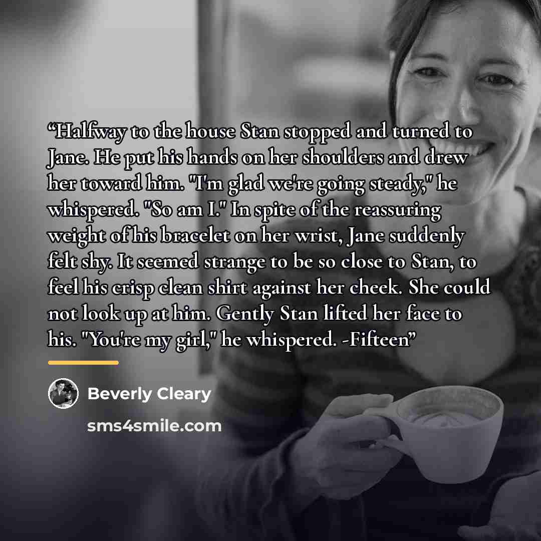 “Halfway to the house Stan stopped and turned to Jane. He put his hands on her shoulders and drew her toward him. "I'm glad we're going steady," he whispered. "So am I." In spite of the reassuring weight of his bracelet on her wrist, Jane suddenly felt shy. It seemed strange to be so close to Stan…” quote by Beverly Cleary