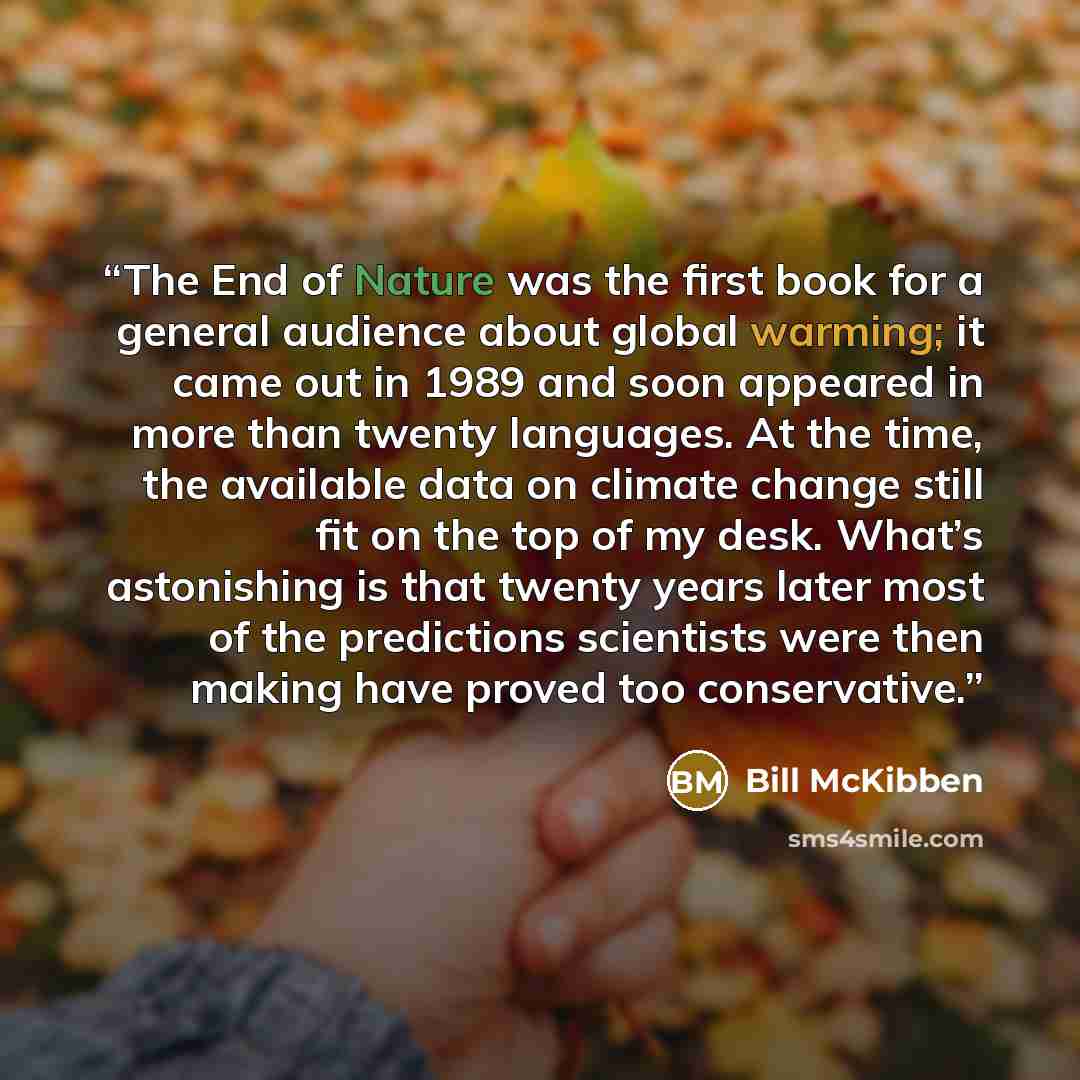“The End of Nature was the first book for a general audience about global warming; it came out in 1989 and soon appeared in more than twenty languages. At the time, the available data on climate change still fit on the top of my desk. What’s astonishing is that twenty years later most of the…” quote by Bill McKibben