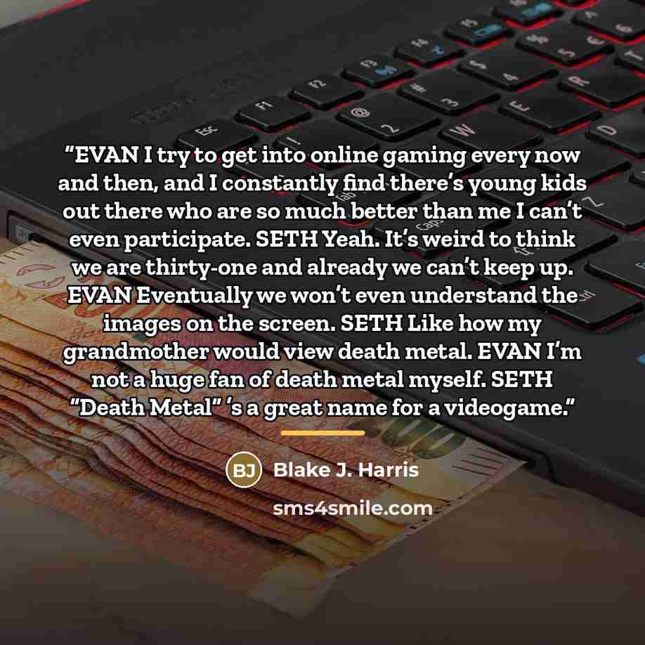 “EVAN I try to get into online gaming every now and then, and I constantly find there’s young kids out there who are so much better than me I can’t even participate. SETH Yeah. It’s weird to think we are thirty-one and already we can’t keep up. EVAN Eventually we won’t even understand the images on…” quote by Blake J. Harris