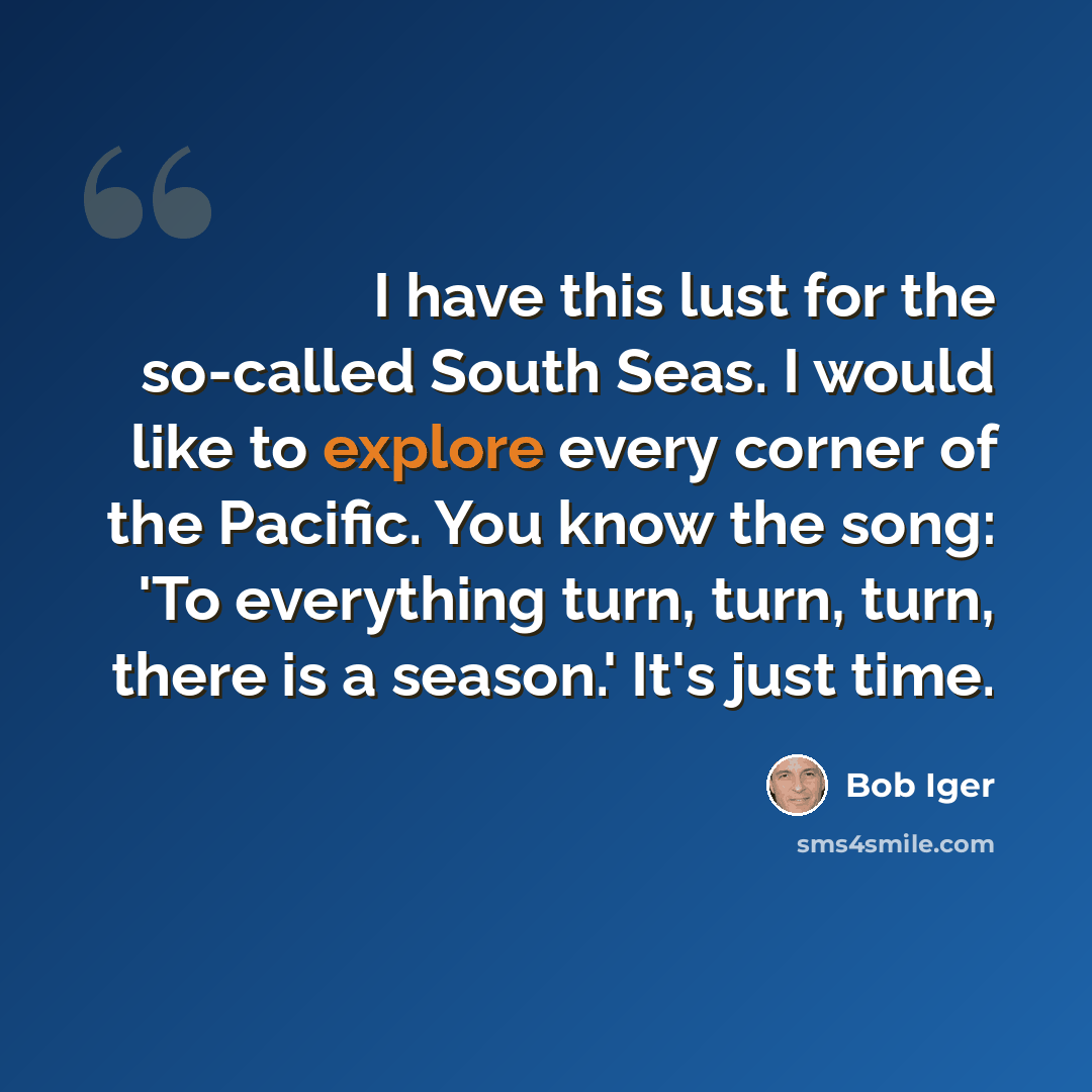 “I have this lust for the so-called South Seas. I would like to explore every corner of the Pacific. You know the song: 'To everything turn, turn, turn, there is a season.' It's just time.” quote by Bob Iger