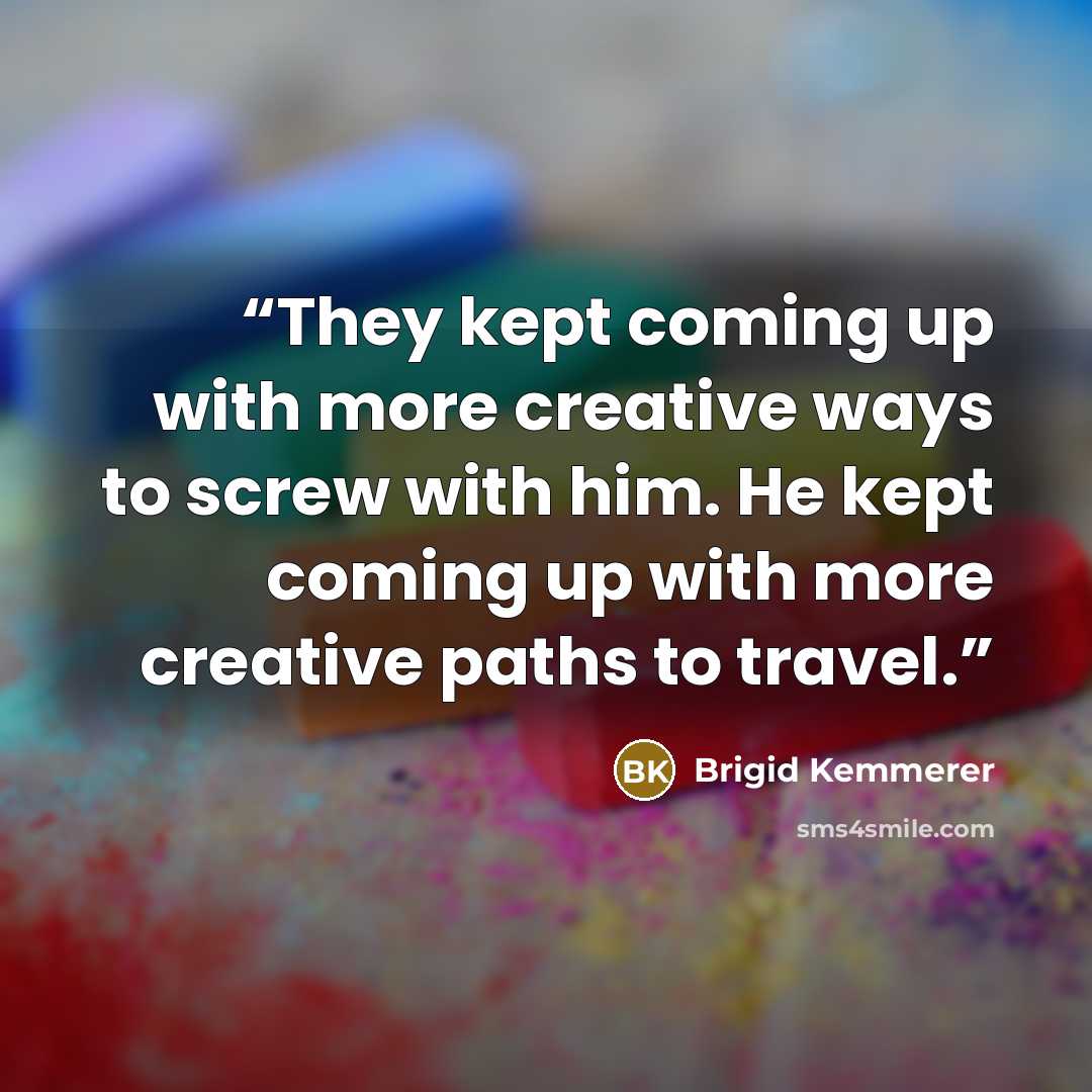 “They kept coming up with more creative ways to screw with him. He kept coming up with more creative paths to travel.” quote by Brigid Kemmerer