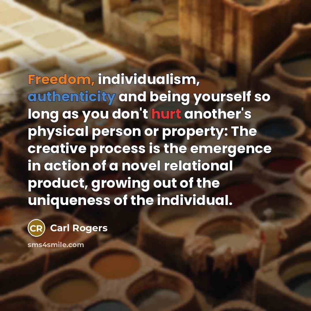 “Freedom, individualism, authenticity and being yourself so long as you don't hurt another's physical person or property: The creative process is the emergence in action of a novel relational product, growing out of the uniqueness of the individual.” quote by Carl Rogers