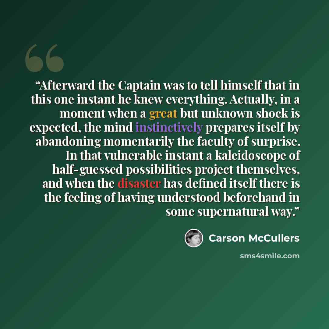 “Afterward the Captain was to tell himself that in this one instant he knew everything. Actually, in a moment when a great but unknown shock is expected, the mind instinctively prepares itself by abandoning momentarily the faculty of surprise. In that vulnerable instant a kaleidoscope of…” quote by Carson McCullers