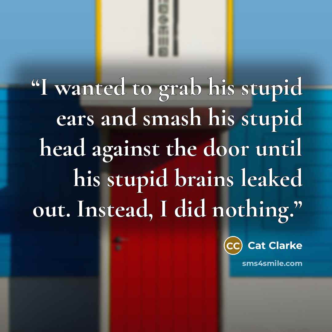 “I wanted to grab his stupid ears and smash his stupid head against the door until his stupid brains leaked out. Instead, I did nothing.” quote by Cat Clarke