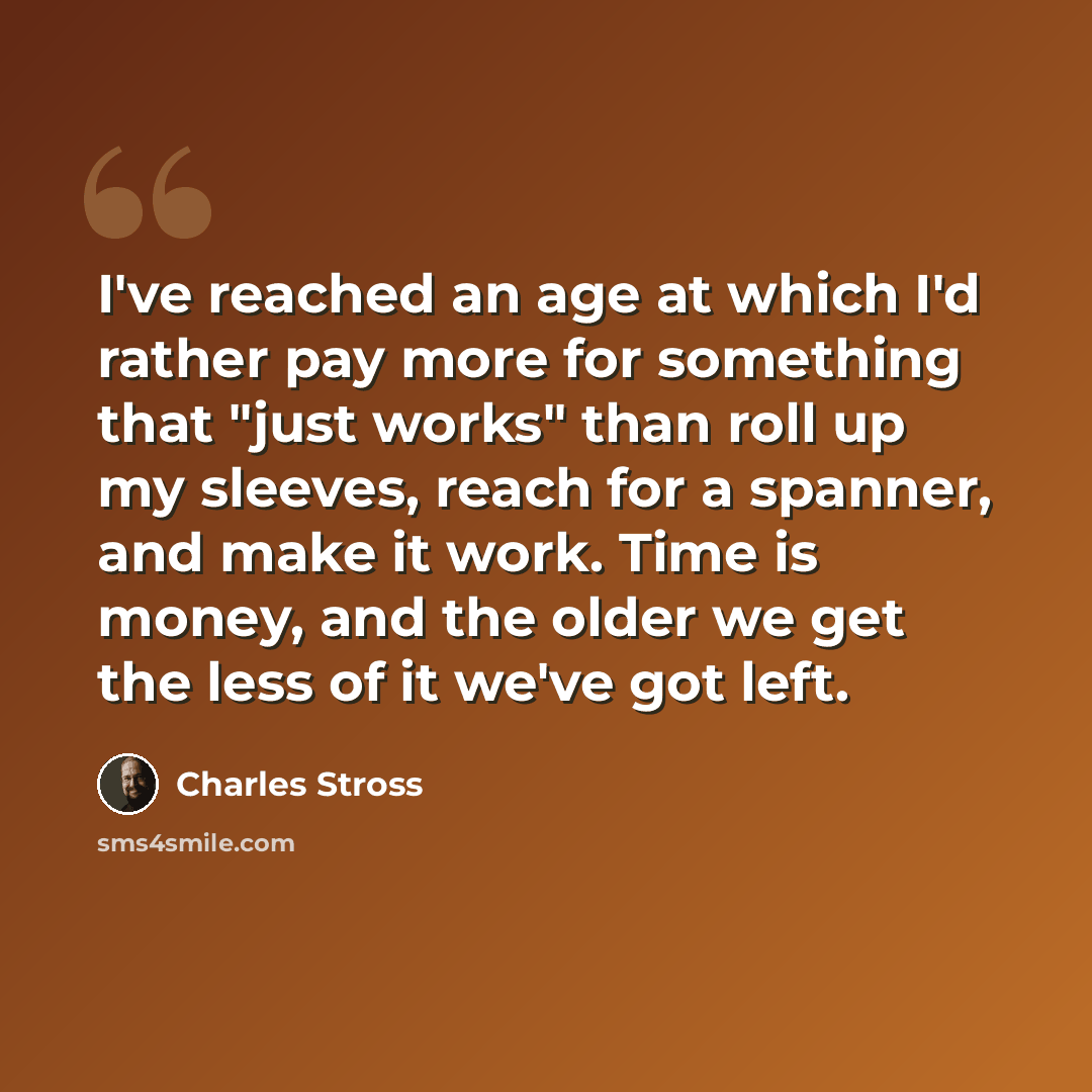 “I've reached an age at which I'd rather pay more for something that "just works" than roll up my sleeves, reach for a spanner, and make it work. Time is money, and the older we get the less of it we've got left.” quote by Charles Stross