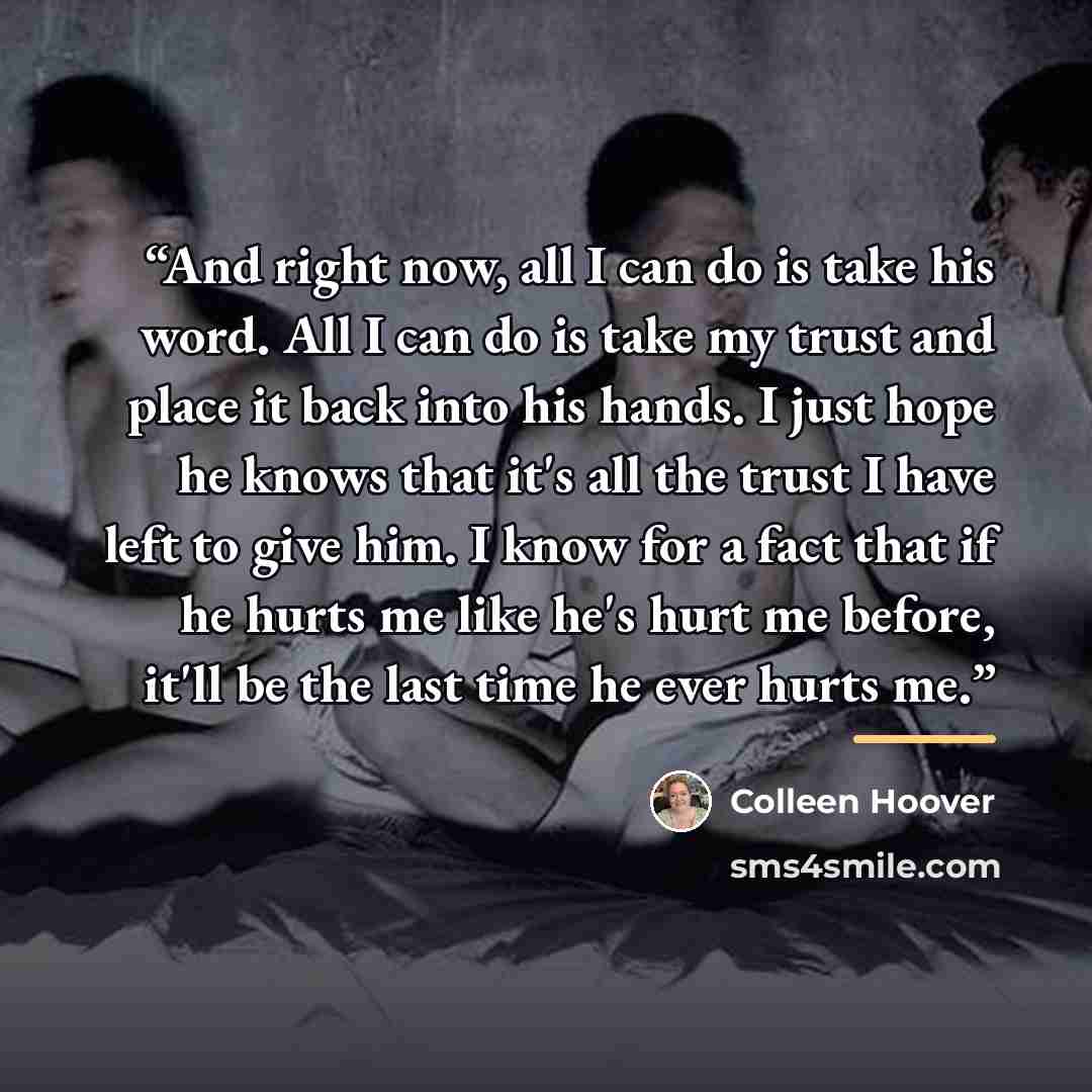 “And right now, all I can do is take his word. All I can do is take my trust and place it back into his hands. I just hope he knows that it's all the trust I have left to give him. I know for a fact that if he hurts me like he's hurt me before, it'll be the last time he ever hurts me.” quote by Colleen Hoover