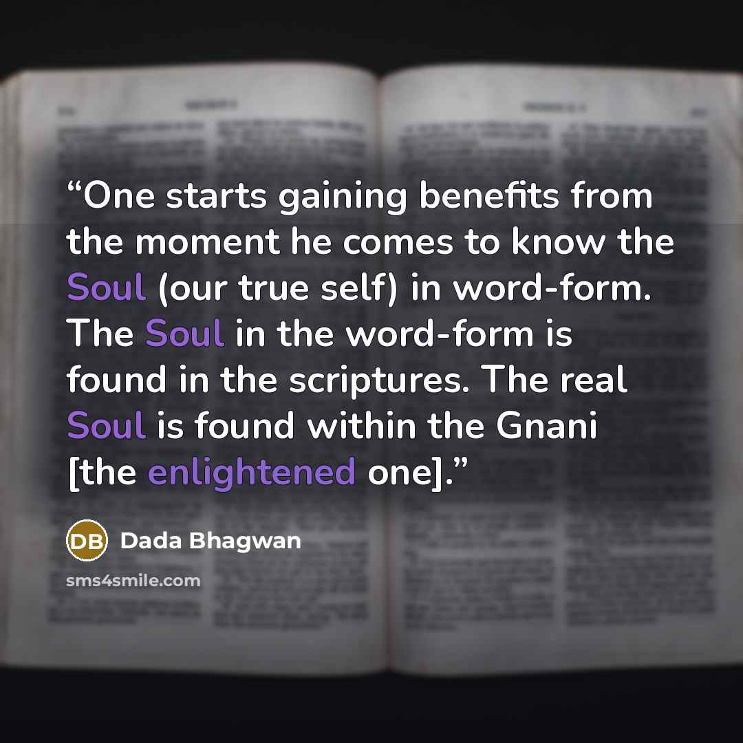 “One starts gaining benefits from the moment he comes to know the Soul (our true self) in word-form. The Soul in the word-form is found in the scriptures. The real Soul is found within the Gnani [the enlightened one].” quote by Dada Bhagwan