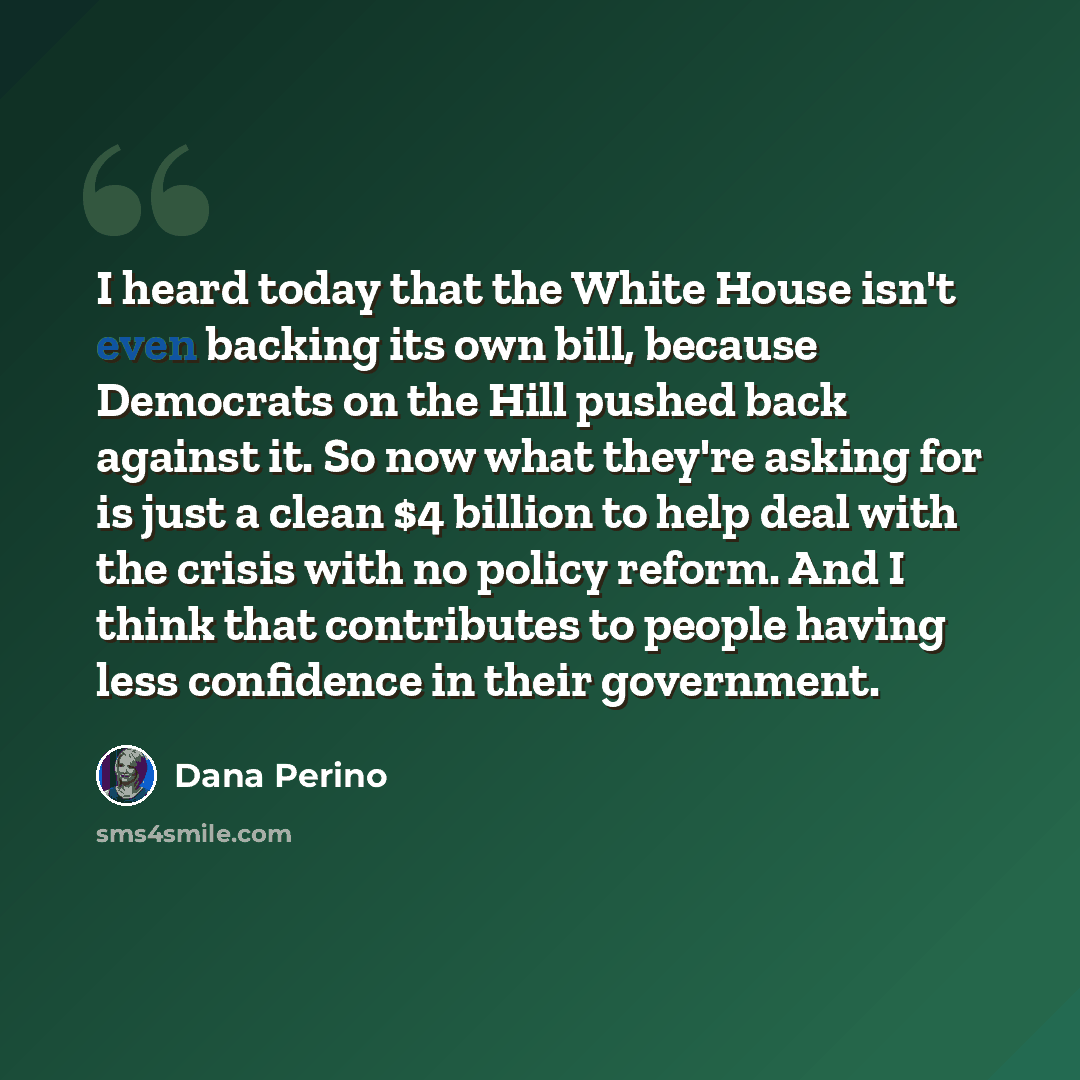 “I heard today that the White House isn't even backing its own bill, because Democrats on the Hill pushed back against it. So now what they're asking for is just a clean $4 billion to help deal with the crisis with no policy reform. And I think that contributes to people having less confidence in…” quote by Dana Perino