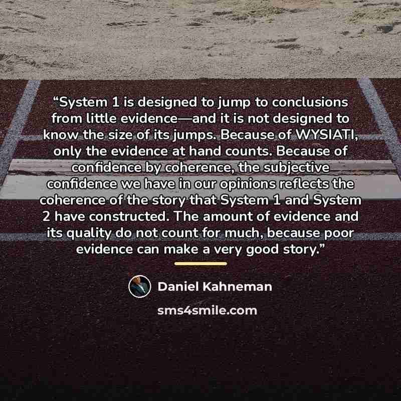 “System 1 is designed to jump to conclusions from little evidence—and it is not designed to know the size of its jumps. Because of WYSIATI, only the evidence at hand counts. Because of confidence by coherence, the subjective confidence we have in our opinions reflects the coherence of the story…” quote by Daniel Kahneman
