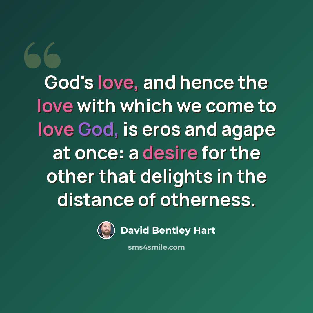 “God's love, and hence the love with which we come to love God, is eros and agape at once: a desire for the other that delights in the distance of otherness.” quote by David Bentley Hart