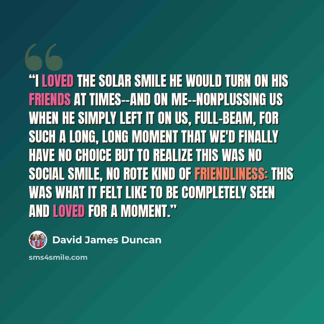 “I loved the solar smile he would turn on his friends at times--and on me--nonplussing us when he simply left it on us, full-beam, for such a long, long moment that we'd finally have no choice but to realize this was no social smile, no rote kind of friendliness: this was what it felt like to be…” quote by David James Duncan