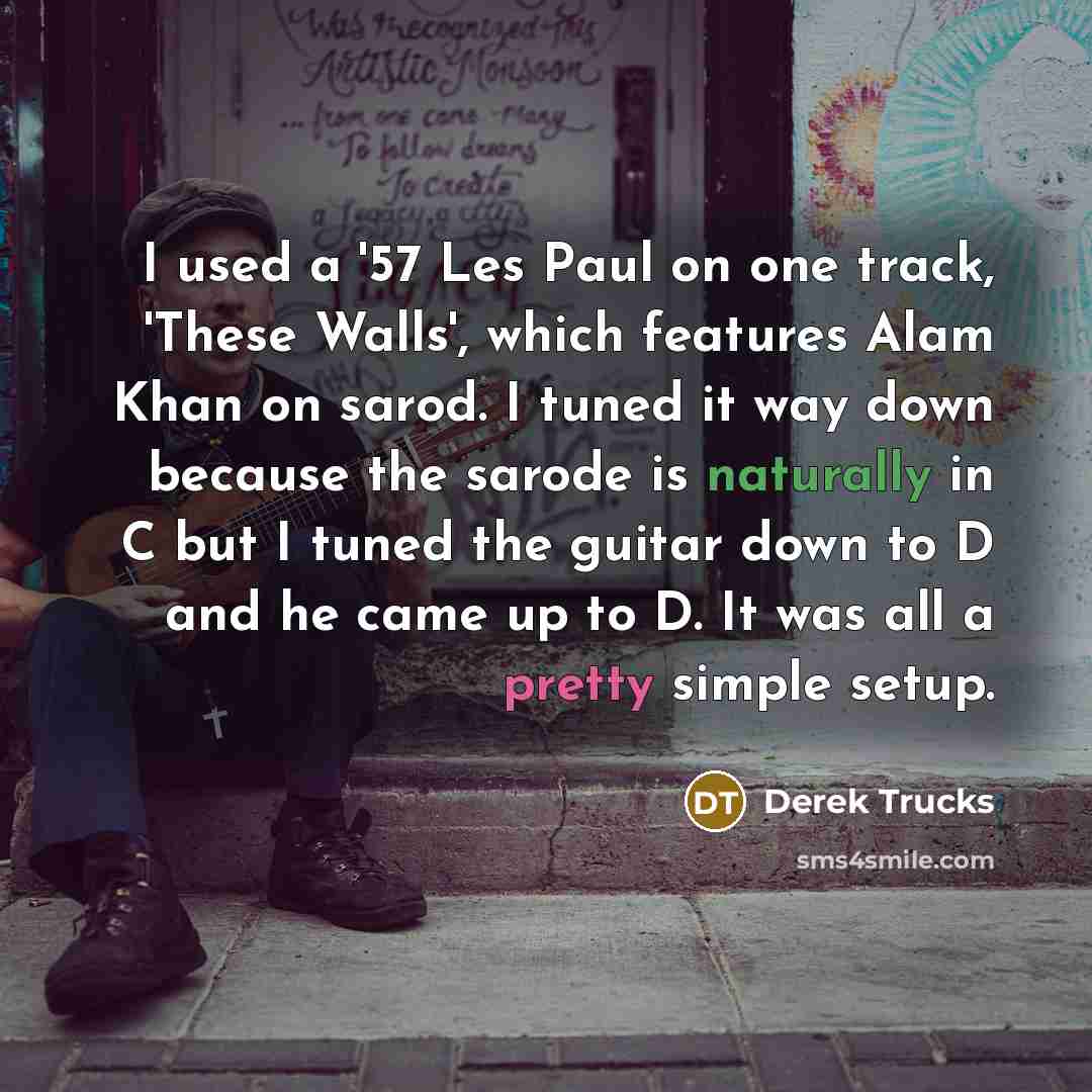 “I used a '57 Les Paul on one track, 'These Walls', which features Alam Khan on sarod. I tuned it way down because the sarode is naturally in C but I tuned the guitar down to D and he came up to D. It was all a pretty simple setup.” quote by Derek Trucks