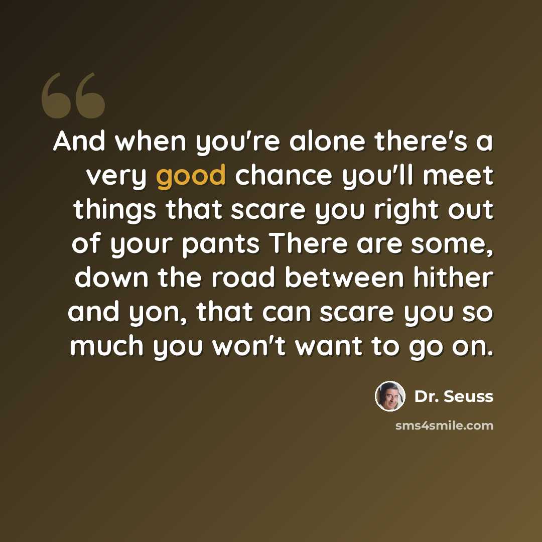 “And when you're alone there's a very good chance you'll meet things that scare you right out of your pants There are some, down the road between hither and yon, that can scare you so much you won't want to go on.” quote by Dr. Seuss