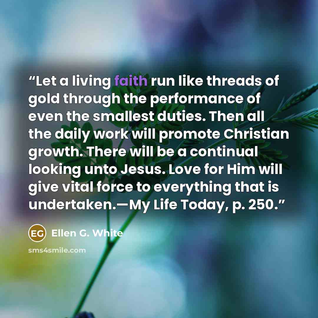 “Let a living faith run like threads of gold through the performance of even the smallest duties. Then all the daily work will promote Christian growth. There will be a continual looking unto Jesus. Love for Him will give vital force to everything that is undertaken.—My Life Today, p. 250.” quote by Ellen G. White