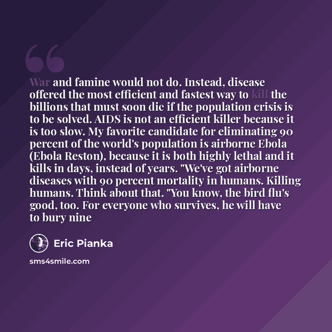 “War and famine would not do. Instead, disease offered the most efficient and fastest way to kill the billions that must soon die if the population crisis is to be solved. AIDS is not an efficient killer because it is too slow. My favorite candidate for eliminating 90 percent of the world's…” quote by Eric Pianka