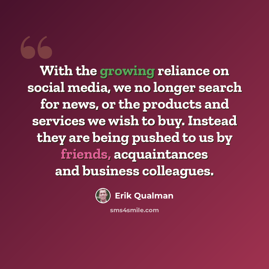 “With the growing reliance on social media, we no longer search for news, or the products and services we wish to buy. Instead they are being pushed to us by friends, acquaintances and business colleagues.” quote by Erik Qualman