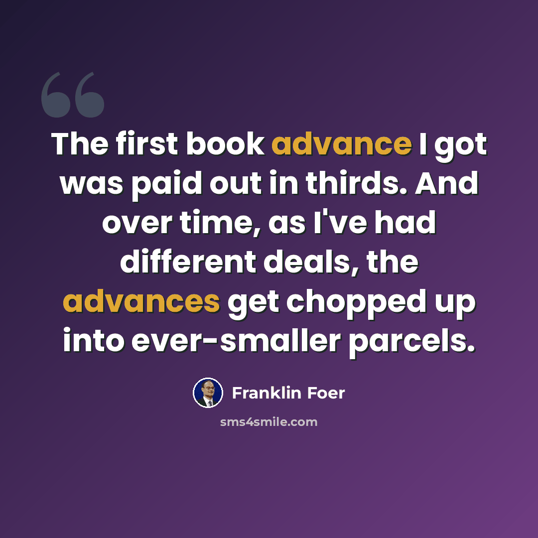 “The first book advance I got was paid out in thirds. And over time, as I've had different deals, the advances get chopped up into ever-smaller parcels.” quote by Franklin Foer