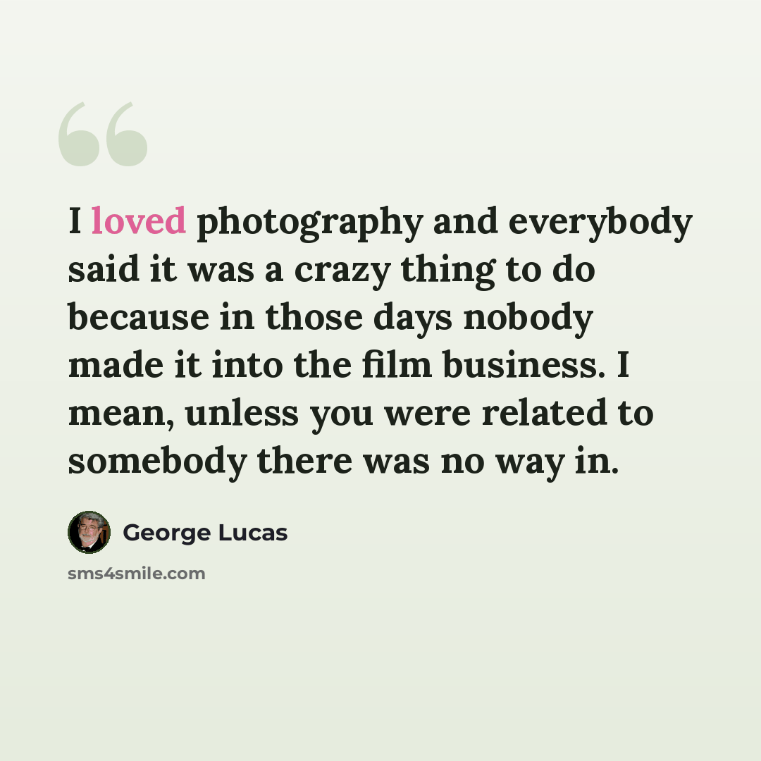 “I loved photography and everybody said it was a crazy thing to do because in those days nobody made it into the film business. I mean, unless you were related to somebody there was no way in.” quote by George Lucas