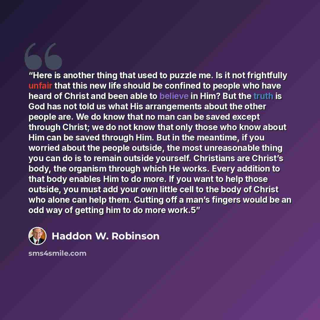 “Here is another thing that used to puzzle me. Is it not frightfully unfair that this new life should be confined to people who have heard of Christ and been able to believe in Him? But the truth is God has not told us what His arrangements about the other people are. We do know that no man can be…” quote by Haddon W. Robinson