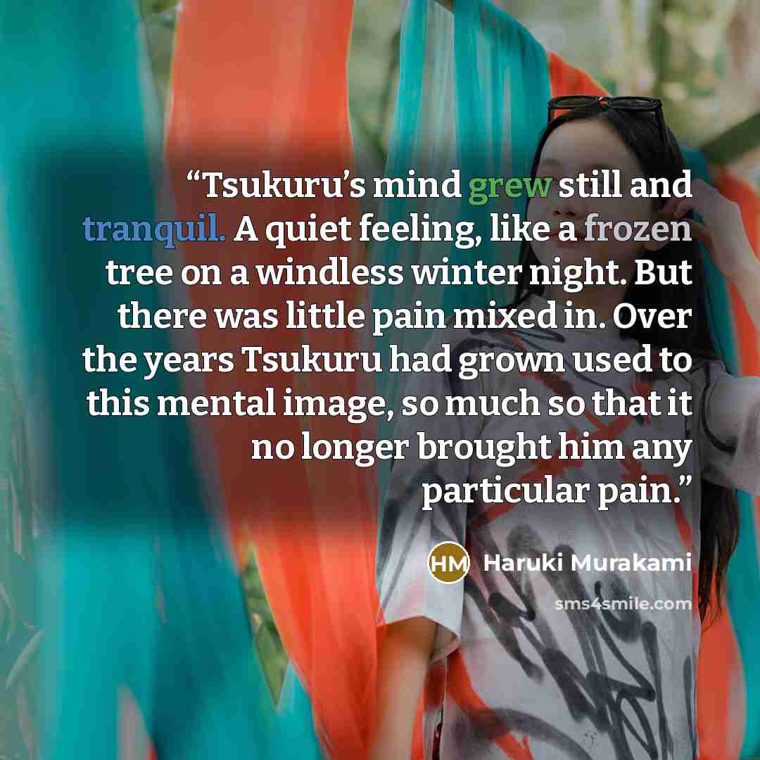 “Tsukuru’s mind grew still and tranquil. A quiet feeling, like a frozen tree on a windless winter night. But there was little pain mixed in. Over the years Tsukuru had grown used to this mental image, so much so that it no longer brought him any particular pain.” quote by Haruki Murakami
