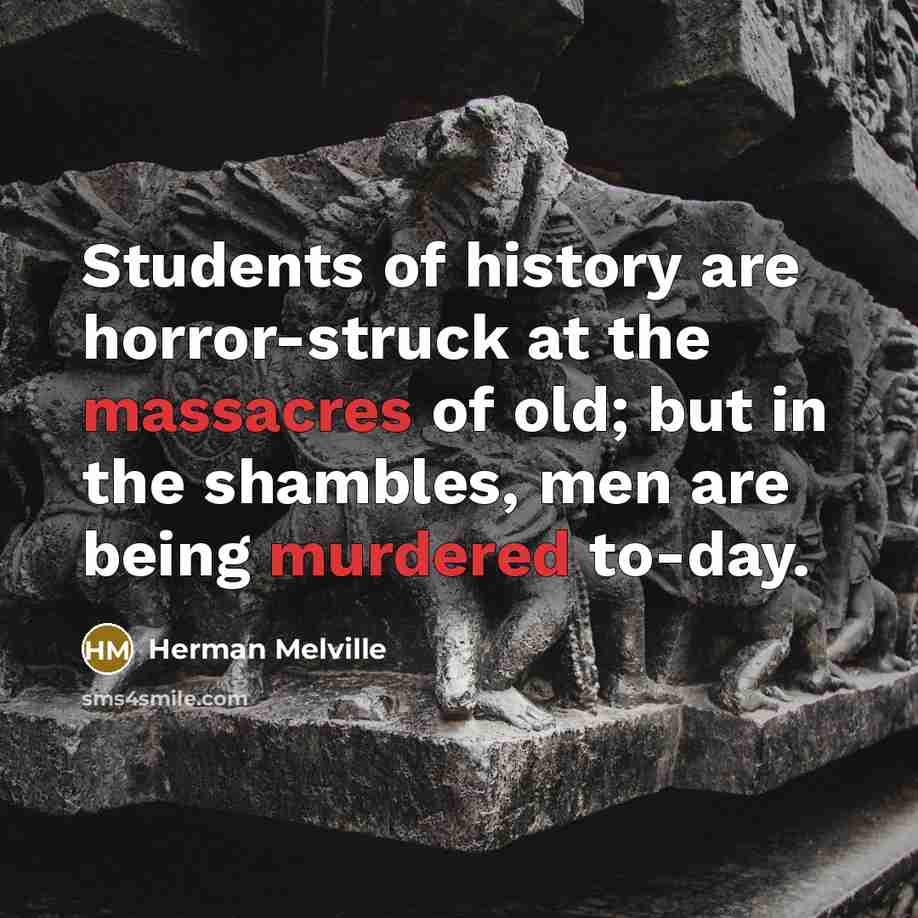 “Students of history are horror-struck at the massacres of old; but in the shambles, men are being murdered to-day.” quote by Herman Melville