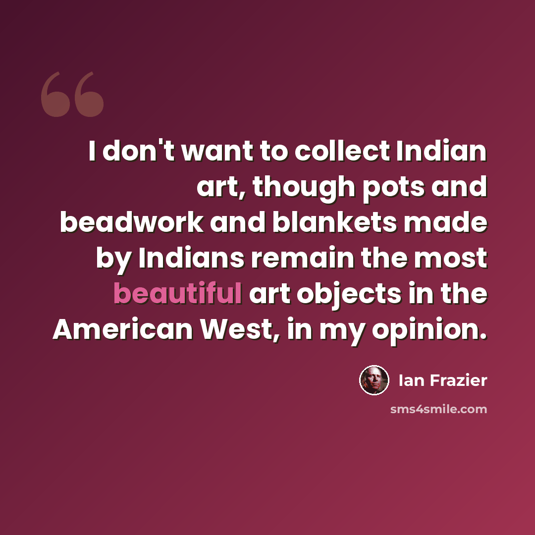 “I don't want to collect Indian art, though pots and beadwork and blankets made by Indians remain the most beautiful art objects in the American West, in my opinion.” quote by Ian Frazier