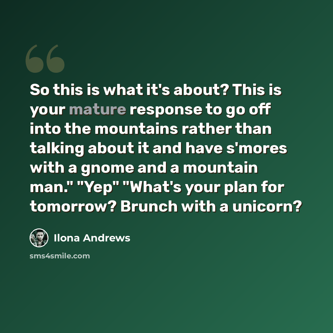 “So this is what it's about? This is your mature response to go off into the mountains rather than talking about it and have s'mores with a gnome and a mountain man." "Yep" "What's your plan for tomorrow? Brunch with a unicorn?” quote by Ilona Andrews