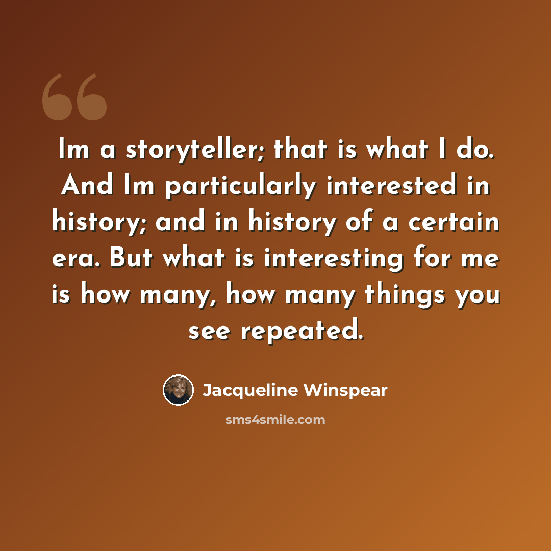 “Im a storyteller; that is what I do. And Im particularly interested in history; and in history of a certain era. But what is interesting for me is how many, how many things you see repeated.” quote by Jacqueline Winspear