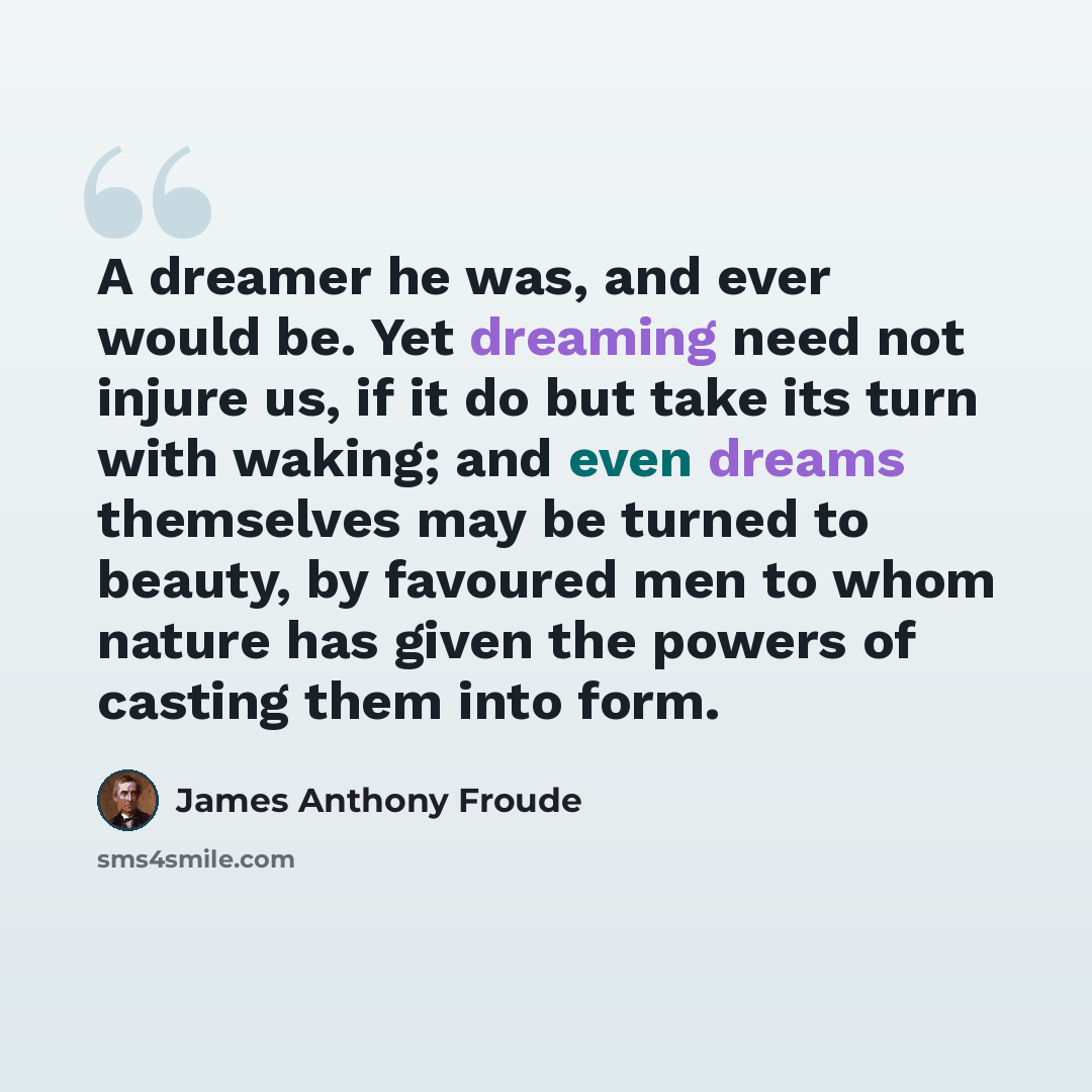 “A dreamer he was, and ever would be. Yet dreaming need not injure us, if it do but take its turn with waking; and even dreams themselves may be turned to beauty, by favoured men to whom nature has given the powers of casting them into form.” quote by James Anthony Froude