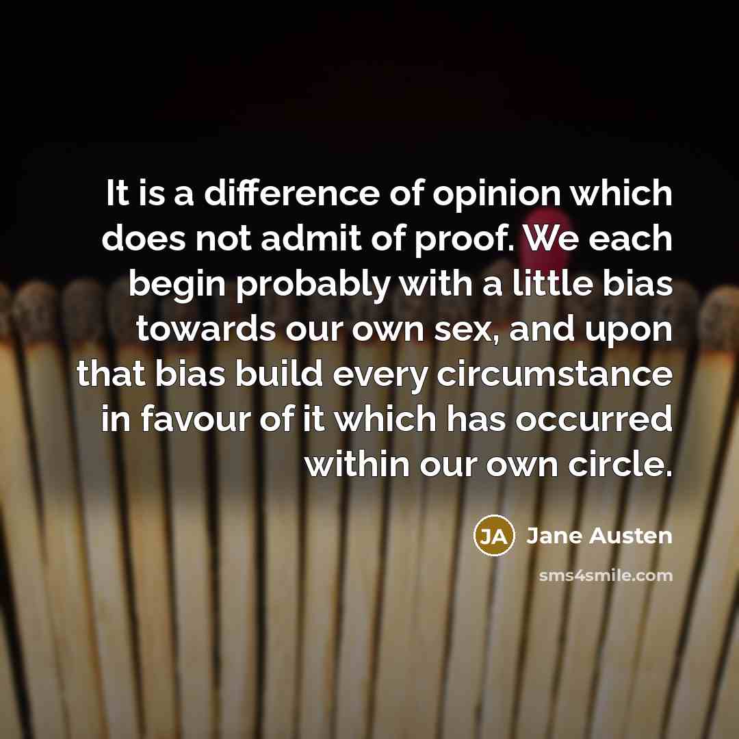 “It is a difference of opinion which does not admit of proof. We each begin probably with a little bias towards our own sex, and upon that bias build every circumstance in favour of it which has occurred within our own circle.” quote by Jane Austen