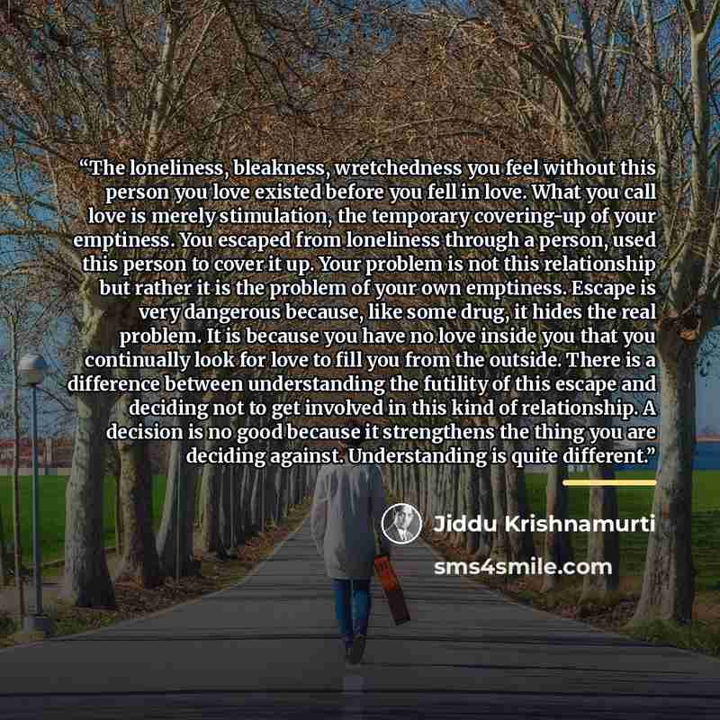 “The loneliness, bleakness, wretchedness you feel without this person you love existed before you fell in love. What you call love is merely stimulation, the temporary covering-up of your emptiness. You escaped from loneliness through a person, used this person to cover it up. Your problem is not…” quote by Jiddu Krishnamurti