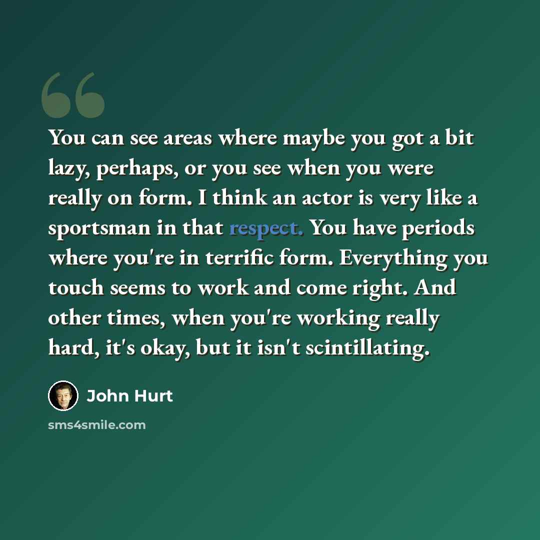 “You can see areas where maybe you got a bit lazy, perhaps, or you see when you were really on form. I think an actor is very like a sportsman in that respect. You have periods where you're in terrific form. Everything you touch seems to work and come right. And other times, when you're working…” quote by John Hurt