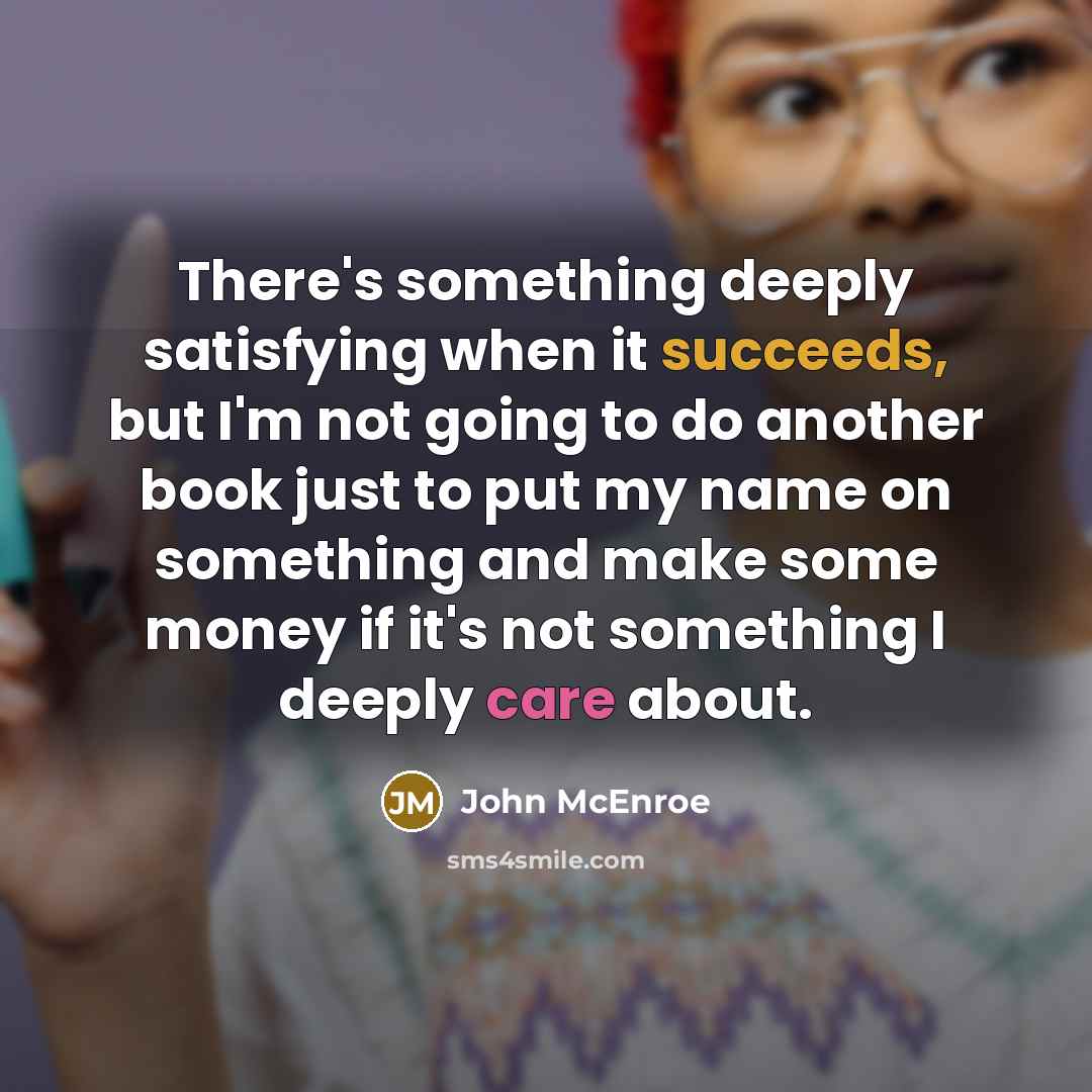 “There's something deeply satisfying when it succeeds, but I'm not going to do another book just to put my name on something and make some money if it's not something I deeply care about.” quote by John McEnroe
