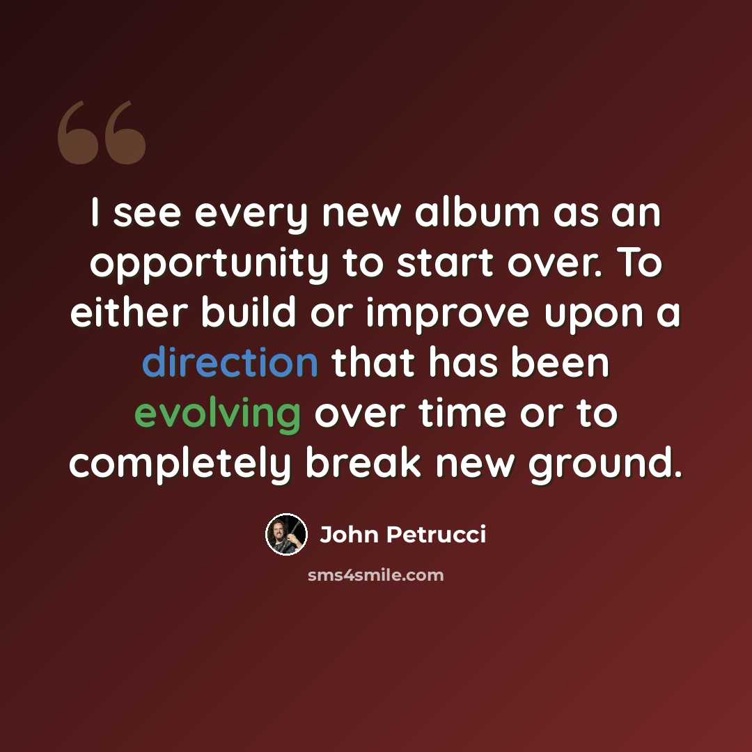 “I see every new album as an opportunity to start over. To either build or improve upon a direction that has been evolving over time or to completely break new ground.” quote by John Petrucci