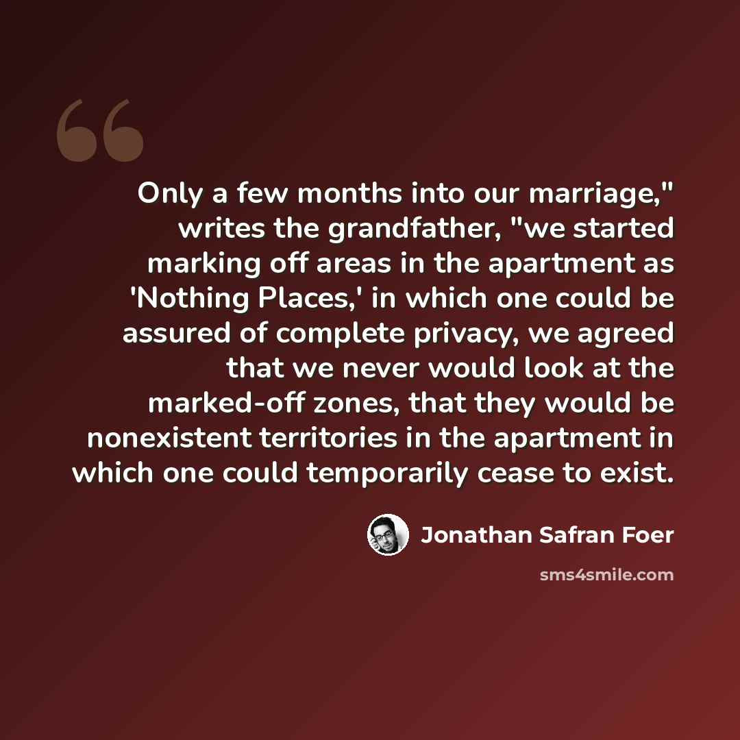 “Only a few months into our marriage," writes the grandfather, "we started marking off areas in the apartment as 'Nothing Places,' in which one could be assured of complete privacy, we agreed that we never would look at the marked-off zones, that they would be nonexistent territories in the…” quote by Jonathan Safran Foer
