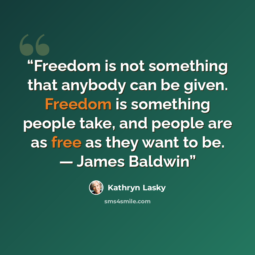 “Freedom is not something that anybody can be given. Freedom is something people take, and people are as free as they want to be. — James Baldwin” quote by Kathryn Lasky